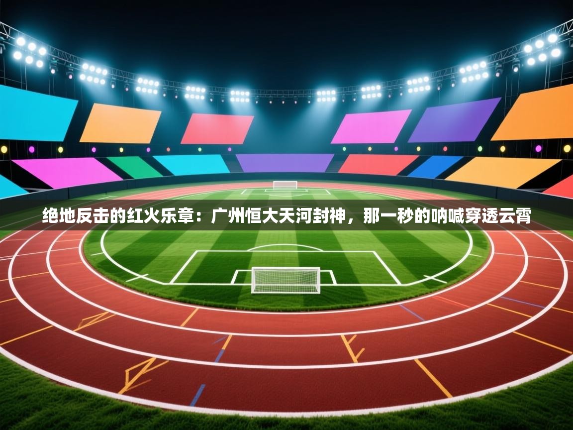 绝地反击的红火乐章:广州恒大天河封神,那一秒的呐喊穿透云霄 第1张