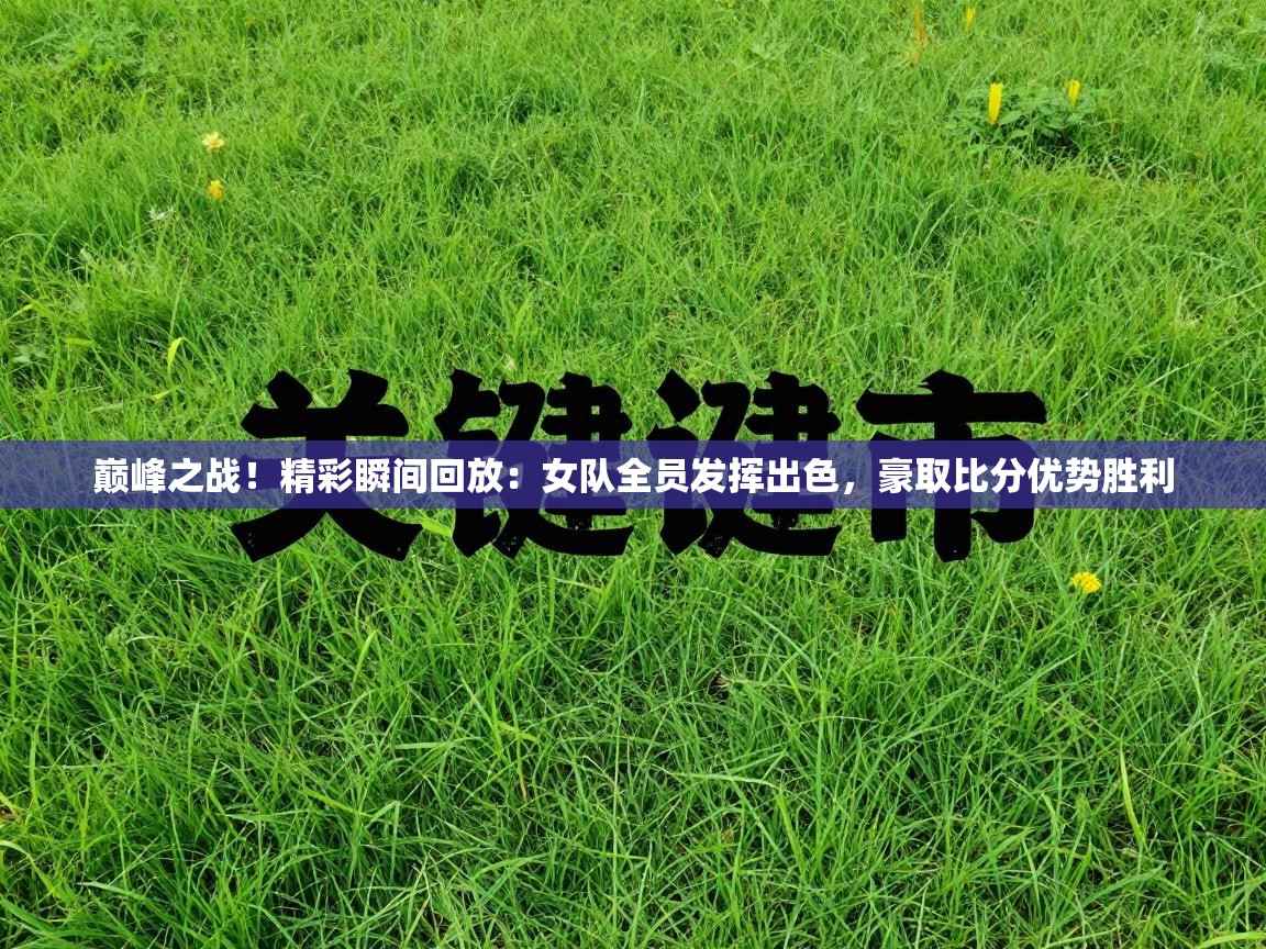 巅峰之战！精彩瞬间回放：女队全员发挥出色，豪取比分优势胜利  第1张